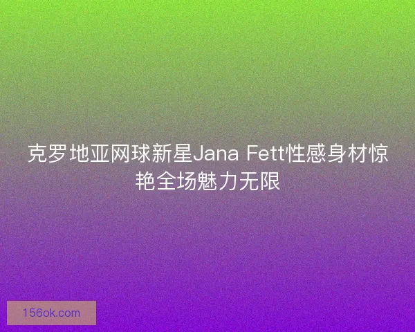 克罗地亚网球新星Jana Fett性感身材惊艳全场魅力无限